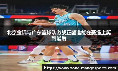 北京金隅与广东篮球队激战正酣谁能在赛场上笑到最后